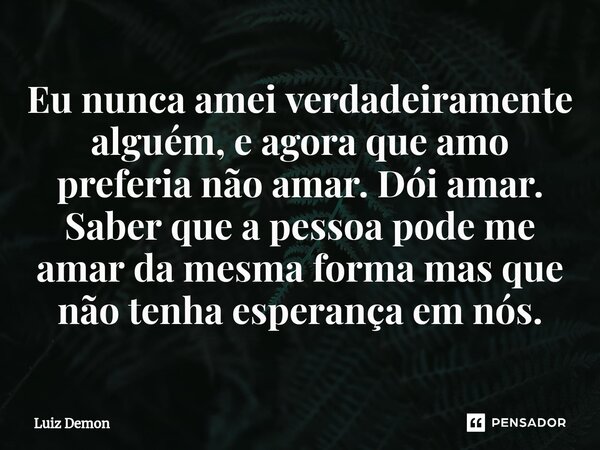 Eu nunca amei verdadeiramente alguém, e agora que amo preferia não amar. Dói amar. Saber que a pessoa pode me amar da mesma forma mas que não tenha esperança em... Frase de Luiz demon.