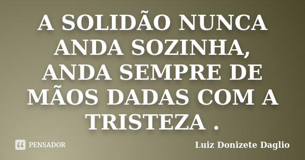 A SOLIDÃO NUNCA ANDA SOZINHA, ANDA SEMPRE DE MÃOS DADAS COM A TRISTEZA .... Frase de Luiz Donizete Daglio.