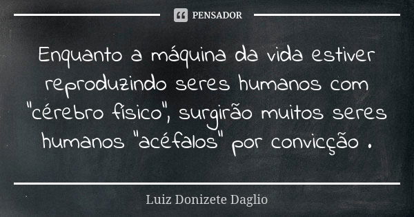 Enquanto a máquina da vida estiver reproduzindo seres humanos com "cérebro físico", surgirão muitos seres humanos "acéfalos" por convicção .... Frase de Luiz Donizete Dáglio.