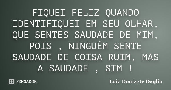 FIQUEI FELIZ QUANDO IDENTIFIQUEI EM SEU OLHAR, QUE SENTES SAUDADE DE MIM, POIS , NINGUÉM SENTE SAUDADE DE COISA RUIM, MAS A SAUDADE , SIM !... Frase de Luiz Donizete Daglio.