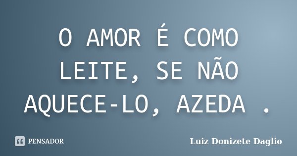 O AMOR É COMO LEITE, SE NÃO AQUECE-LO, AZEDA .... Frase de Luiz Donizete Daglio.