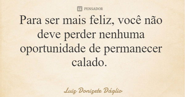 Para ser mais feliz, você não deve perder nenhuma oportunidade de permanecer calado.... Frase de Luiz Donizete Dáglio.