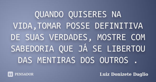 QUANDO QUISERES NA VIDA,TOMAR POSSE DEFINITIVA DE SUAS VERDADES, MOSTRE COM SABEDORIA QUE JÁ SE LIBERTOU DAS MENTIRAS DOS OUTROS .... Frase de Luiz Donizete Daglio.