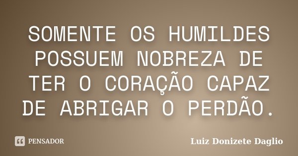 SOMENTE OS HUMILDES POSSUEM NOBREZA DE TER O CORAÇÃO CAPAZ DE ABRIGAR O PERDÃO.... Frase de Luiz Donizete Daglio.