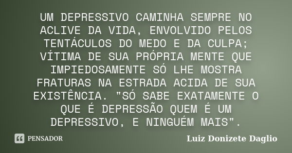 UM DEPRESSIVO CAMINHA SEMPRE NO ACLIVE DA VIDA, ENVOLVIDO PELOS TENTÁCULOS DO MEDO E DA CULPA; VÍTIMA DE SUA PRÓPRIA MENTE QUE IMPIEDOSAMENTE SÓ LHE MOSTRA FRAT... Frase de Luiz Donizete Daglio.