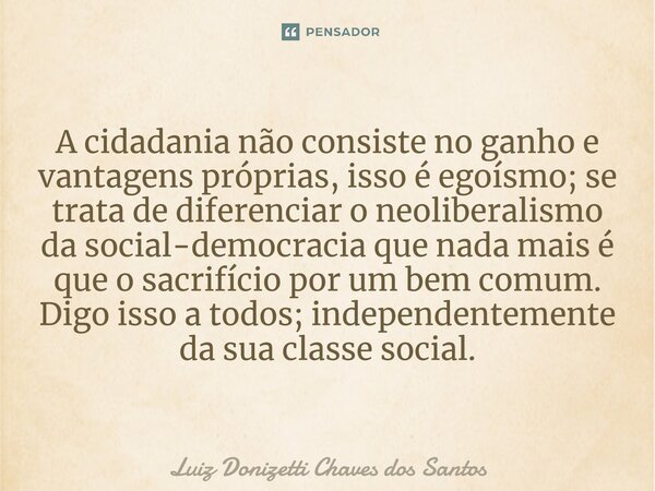 A cidadania não consiste no ganho e vantagens próprias, isso é egoísmo; se trata de diferenciar o neoliberalismo da social-democracia que nada mais é que o sacr... Frase de Luiz Donizetti Chaves dos Santos.