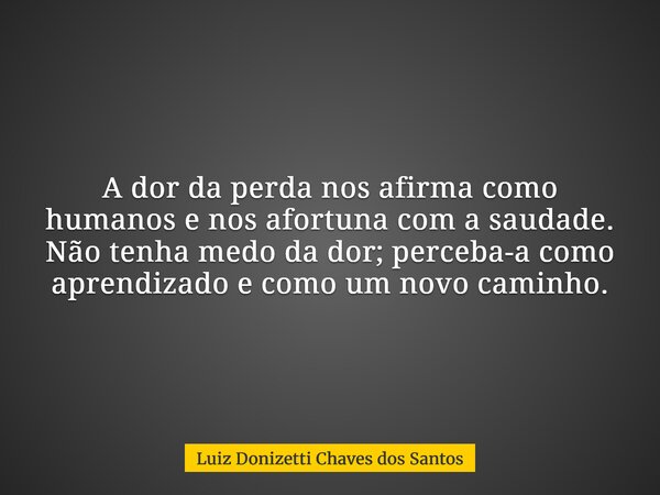 A dor da perda nos afirma como humanos e nos afortuna com a saudade. Não tenha medo da dor; perceba-a como aprendizado e como um novo caminho.... Frase de Luiz Donizetti Chaves dos Santos.