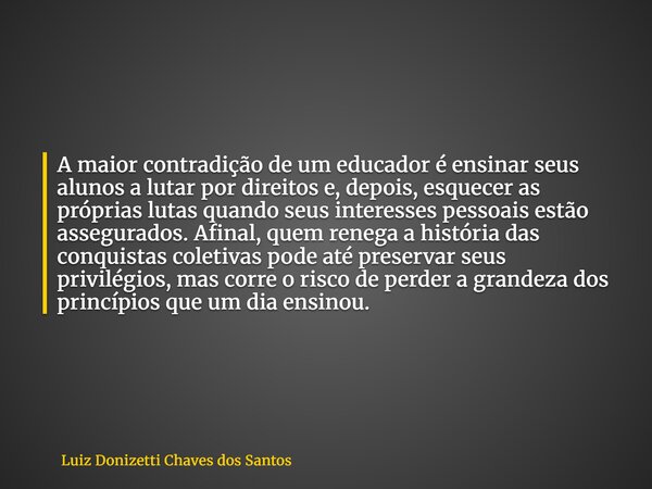 A maior contradição de um educador é ensinar seus alunos a lutar por direitos e, depois, esquecer as próprias lutas quando seus interesses pessoais estão assegu... Frase de Luiz Donizetti Chaves dos Santos.