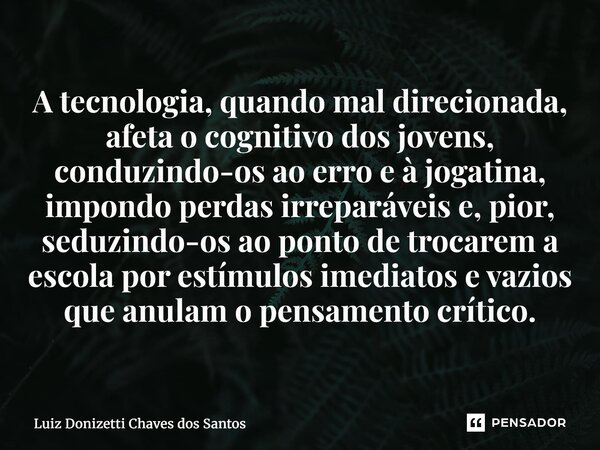 A tecnologia, quando mal direcionada, afeta o cognitivo dos jovens, conduzindo-os ao erro e à jogatina, impondo perdas irreparáveis e, pior, seduzindo-os ao po... Frase de Luiz Donizetti Chaves dos Santos.
