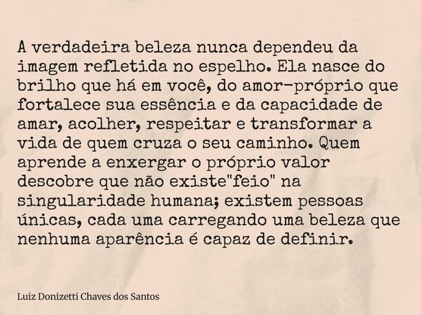 A verdadeira beleza nunca dependeu da imagem refletida no espelho. Ela nasce do brilho que há em você, do amor-próprio que fortalece sua essência e da capacidad... Frase de Luiz Donizetti Chaves dos Santos.
