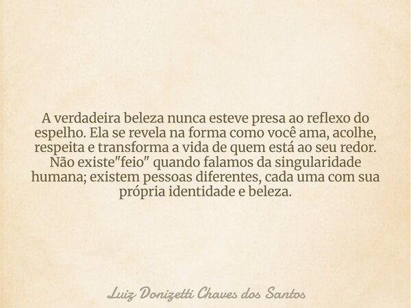 A verdadeira beleza nunca esteve presa ao reflexo do espelho. Ela se revela na forma como você ama, acolhe, respeita e transforma a vida de quem está ao seu red... Frase de Luiz Donizetti Chaves dos Santos.