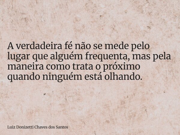 A verdadeira fé não se mede pelo lugar que alguém frequenta, mas pela maneira como trata o próximo quando ninguém está olhando.... Frase de Luiz Donizetti Chaves dos Santos.