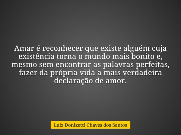 Amar é reconhecer que existe alguém cuja existência torna o mundo mais bonito e, mesmo sem encontrar as palavras perfeitas, fazer da própria vida a mais verdade... Frase de Luiz Donizetti Chaves dos Santos.