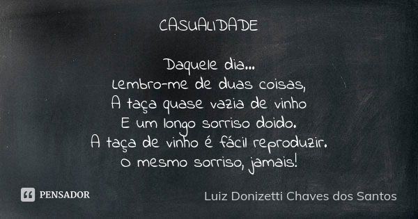 CASUALIDADE Daquele dia... Lembro-me de duas coisas, A taça quase vazia de vinho E um longo sorriso doido. A taça de vinho é fácil reproduzir. O mesmo sorriso, ... Frase de Luiz Donizetti Chaves dos Santos.