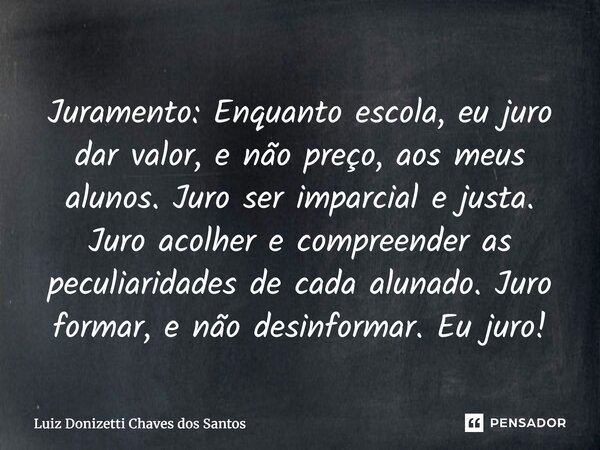 Juramento: Enquanto escola, eu juro dar valor, e não preço, aos meus alunos. Juro ser imparcial e justa. Juro acolher e compreender as peculiaridades de cada a... Frase de Luiz Donizetti Chaves dos Santos.