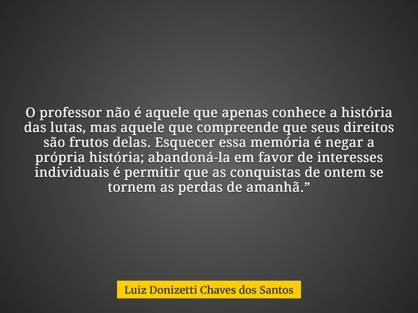 O professor não é aquele que apenas conhece a história das lutas, mas aquele que compreende que seus direitos são frutos delas. Esquecer essa memória é negar a ... Frase de Luiz Donizetti Chaves dos Santos.