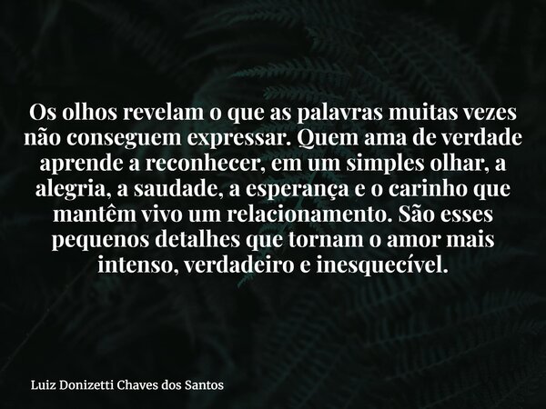 Os olhos revelam o que as palavras muitas vezes não conseguem expressar. Quem ama de verdade aprende a reconhecer, em um simples olhar, a alegria, a saudade, a ... Frase de Luiz Donizetti Chaves dos Santos.