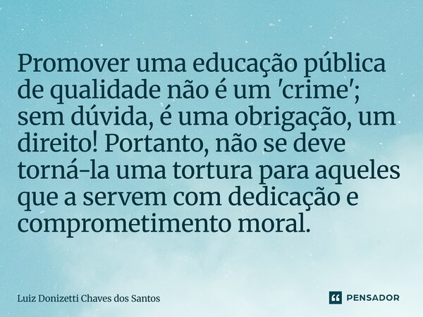 Promover uma educação pública de qualidade não é um 'crime'; sem dúvida, é uma obrigação, um direito! Portanto, não se deve torná-la uma tortura para aqueles q... Frase de Luiz Donizetti Chaves dos Santos.
