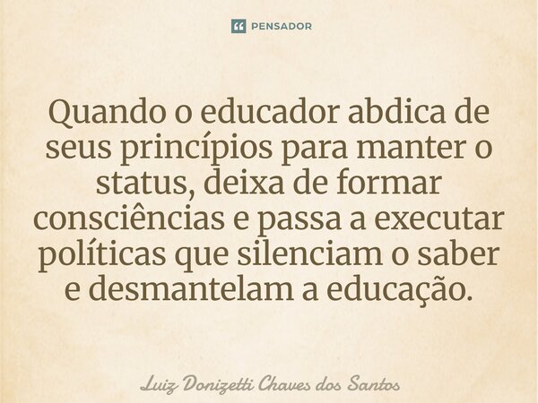 ⁠Quando o educador abdica de seus princípios para manter o status, deixa de formar consciências e passa a executar políticas que silenciam o saber e desmantelam... Frase de Luiz Donizetti Chaves dos Santos.