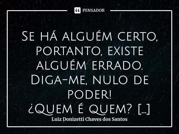 ⁠Se há alguém certo, portanto, existe alguém errado. Diga-me, nulo de poder! ¿Quem é quem?... Frase de Luiz Donizetti Chaves dos Santos.