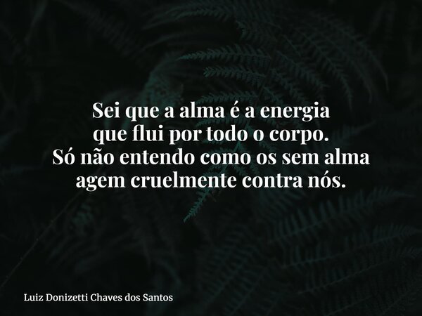 Sei que a alma é a energia que flui por todo o corpo. Só não entendo como os sem alma agem cruelmente contra nós.... Frase de Luiz Donizetti Chaves dos Santos.
