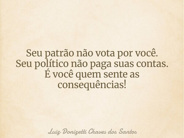 Seu patrão não vota por você. Seu político não paga suas contas. É você quem sente as consequências!... Frase de Luiz Donizetti Chaves dos Santos.