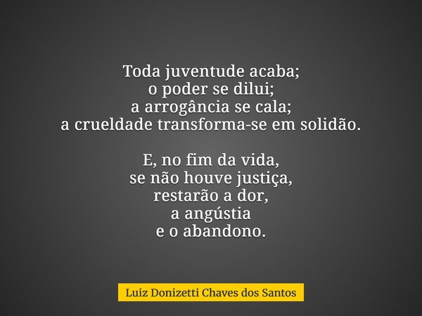 Toda juventude acaba; o poder se dilui; a arrogância se cala; a crueldade transforma-se em solidão. E, no fim da vida, se não houve justiça, restarão a dor, a a... Frase de Luiz Donizetti Chaves dos Santos.