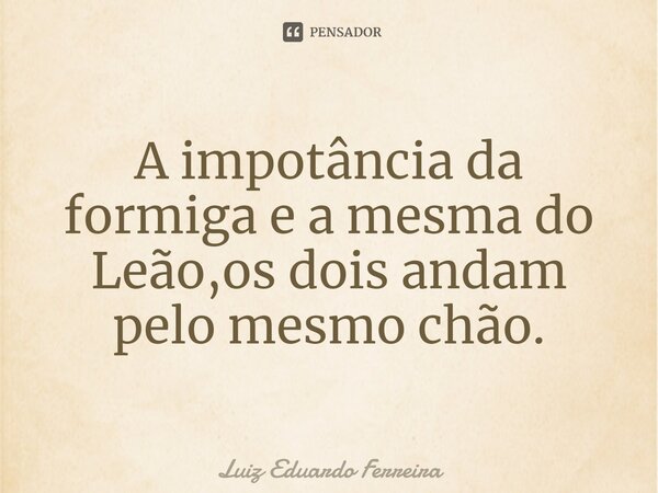 ⁠A impotância da formiga e a mesma do Leão,os dois andam pelo mesmo chão.... Frase de Luiz Eduardo Ferreira.