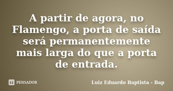 A partir de agora, no Flamengo, a porta de saída será permanentemente mais larga do que a porta de entrada.... Frase de Luiz Eduardo Baptista - Bap.