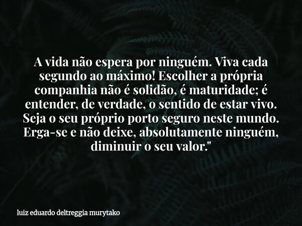 A vida não espera por ninguém. Viva cada segundo ao máximo! Escolher a própria companhia não é solidão, é maturidade; é entender, de verdade, o sentido de estar... Frase de luiz eduardo deltreggia murytako.