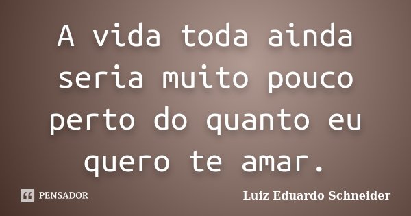 A vida toda ainda seria muito pouco perto do quanto eu quero te amar.... Frase de Luiz Eduardo Schneider.