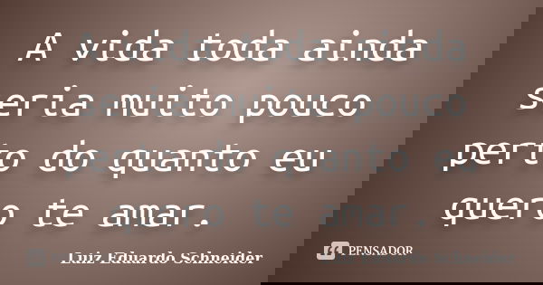 A vida toda ainda seria muito pouco perto do quanto eu quero te amar.... Frase de Luiz Eduardo Schneider.