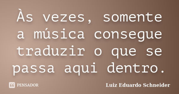 Às vezes, somente a música consegue traduzir o que se passa aqui dentro.... Frase de Luiz Eduardo Schneider.