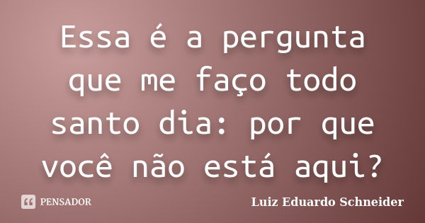 Essa é a pergunta que me faço todo santo dia: por que você não está aqui?... Frase de Luiz Eduardo Schneider.