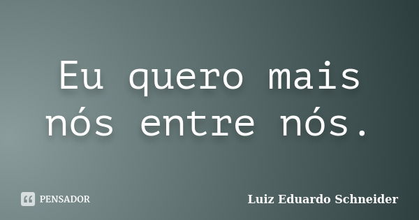 Eu quero mais nós entre nós.... Frase de Luiz Eduardo Schneider.