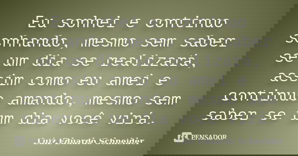 Eu sonhei e continuo sonhando, mesmo sem saber se um dia se realizará, assim como eu amei e continuo amando, mesmo sem saber se um dia você virá.... Frase de Luiz Eduardo Schneider.