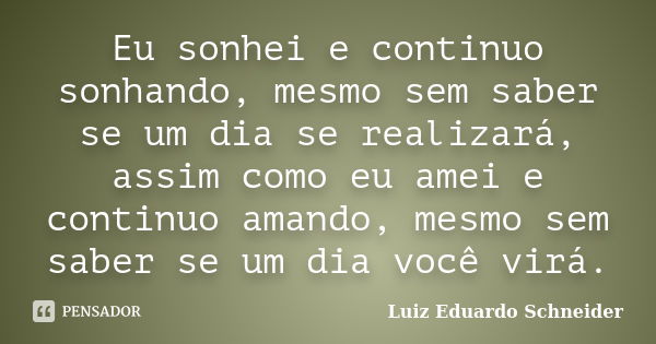 Eu sonhei e continuo sonhando, mesmo sem saber se um dia se realizará, assim como eu amei e continuo amando, mesmo sem saber se um dia você virá.... Frase de Luiz Eduardo Schneider.