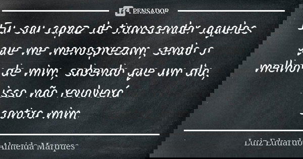 Eu sou capaz de transcender aqueles que me menosprezam, sendo o melhor de mim, sabendo que um dia, isso não revolverá contra mim.... Frase de Luiz Eduardo Almeida Marques.