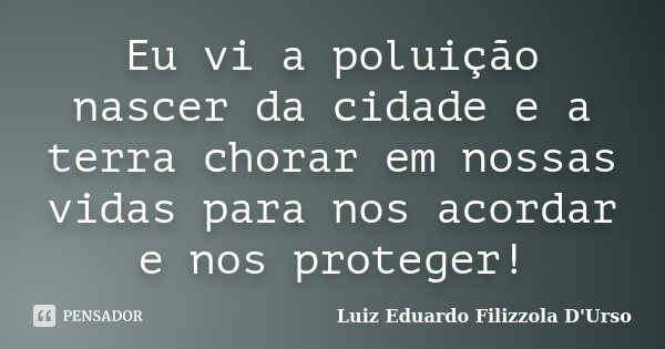 Eu vi a poluição nascer da cidade e a terra chorar em nossas vidas para nos acordar e nos proteger!... Frase de Luiz Eduardo Filizzola D'Urso.
