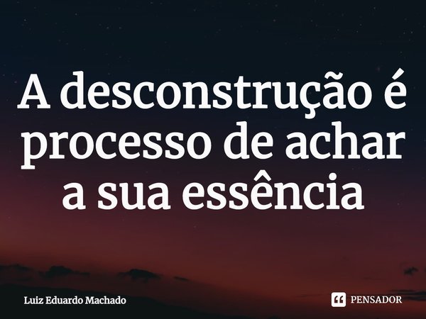 ⁠A desconstrução é processo de achar a sua essência... Frase de Luiz Eduardo Machado.