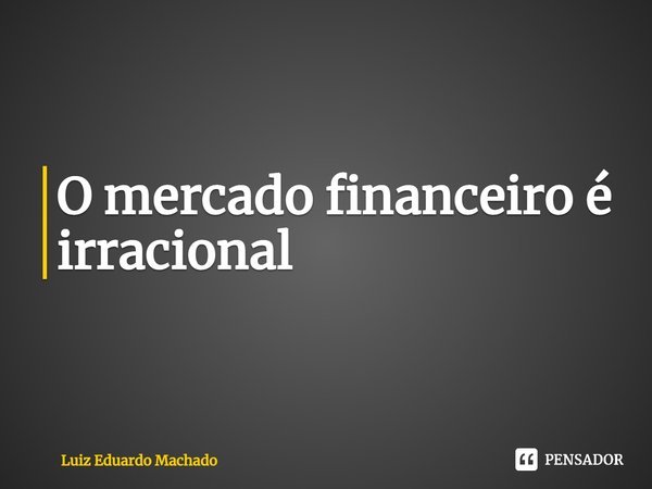 ⁠O mercado financeiro é irracional... Frase de Luiz Eduardo Machado.