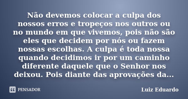 Não devemos colocar a culpa dos nossos erros e tropeços nos outros ou no mundo em que vivemos, pois não são eles que decidem por nós ou fazem nossas escolhas. A... Frase de Luiz Eduardo.