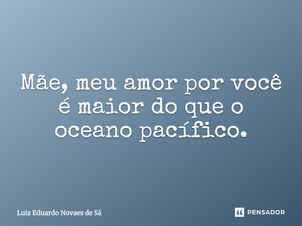Mãe, meu amor por você é maior do que o oceano pacífico.... Frase de Luiz Eduardo Novaes de Sá.