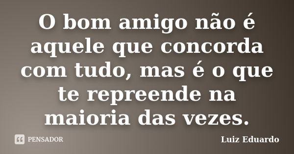 O bom amigo não é aquele que concorda com tudo, mas é o que te repreende na maioria das vezes.... Frase de Luiz Eduardo.