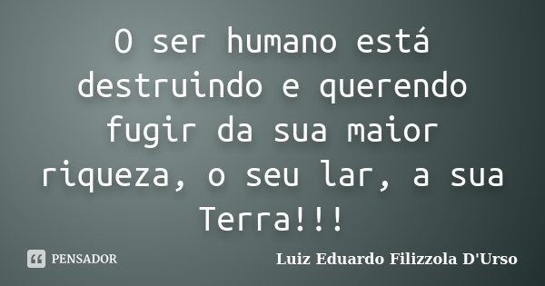 O ser humano está destruindo e querendo fugir da sua maior riqueza, o seu lar, a sua Terra!!!... Frase de Luiz Eduardo Filizzola D'Urso.