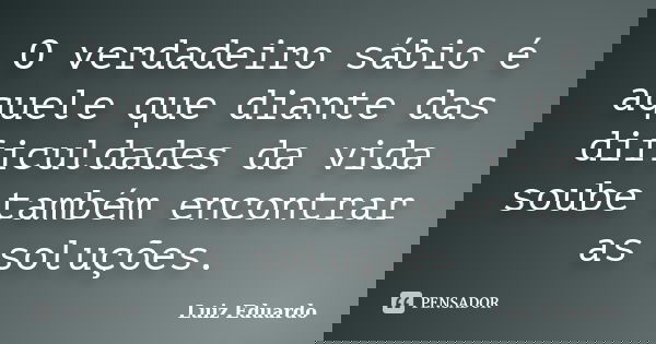 O verdadeiro sábio é aquele que diante das dificuldades da vida soube também encontrar as soluções.... Frase de Luiz Eduardo.
