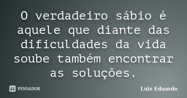 O verdadeiro sábio é aquele que diante das dificuldades da vida soube também encontrar as soluções.... Frase de Luiz Eduardo.