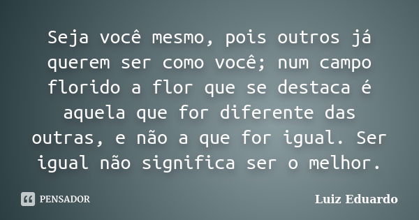 Seja você mesmo, pois outros já querem ser como você; num campo florido a flor que se destaca é aquela que for diferente das outras, e não a que for igual. Ser ... Frase de Luiz Eduardo.