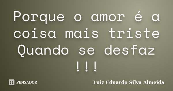 Porque o amor é a coisa mais triste Quando se desfaz !!!... Frase de Luiz Eduardo Silva Almeida.