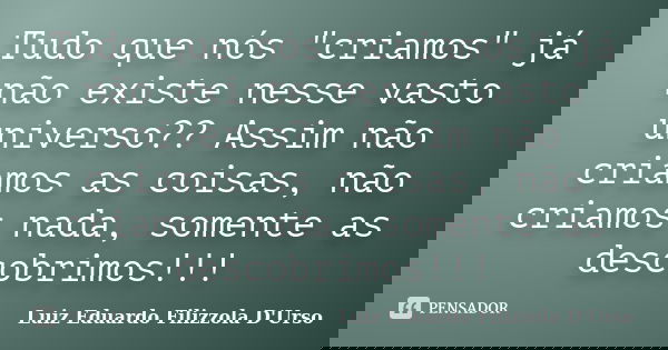 Tudo que nós "criamos" já não existe nesse vasto universo?? Assim não criamos as coisas, não criamos nada, somente as descobrimos!!!... Frase de Luiz Eduardo Filizzola D'Urso.